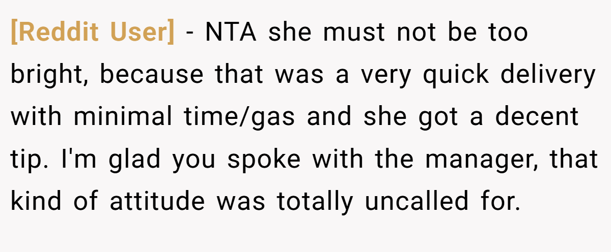 [Reddit User] - NTA she must not be too bright, because that was a very quick delivery with minimal time/gas and she got a decent tip. I'm glad you spoke with the manager, that kind of attitude was totally uncalled for.