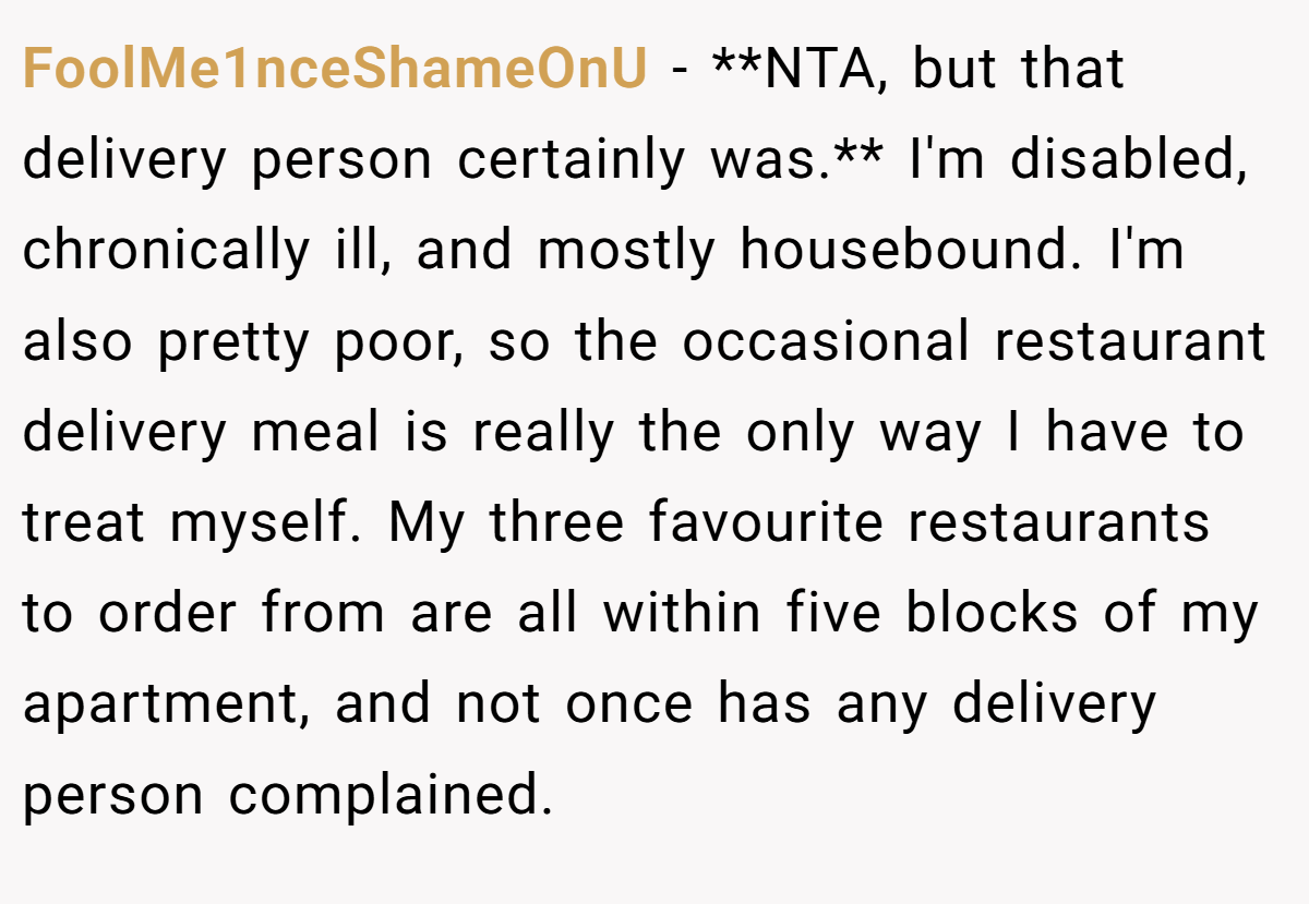 FoolMe1nceShameOnU - **NTA, but that delivery person certainly was.** I'm disabled, chronically ill, and mostly housebound. I'm also pretty poor, so the occasional restaurant delivery meal is really the only way I have to treat myself. My three favourite restaurants to order from are all within five blocks of my apartment, and not once has any delivery person complained.