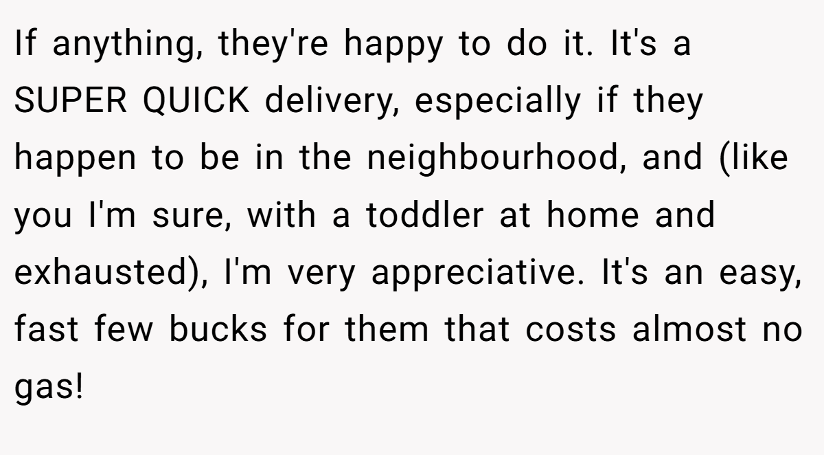 If anything, they're happy to do it. It's a SUPER QUICK delivery, especially if they happen to be in the neighbourhood, and (like you I'm sure, with a toddler at home and exhausted), I'm very appreciative. It's an easy, fast few bucks for them that costs almost no gas!