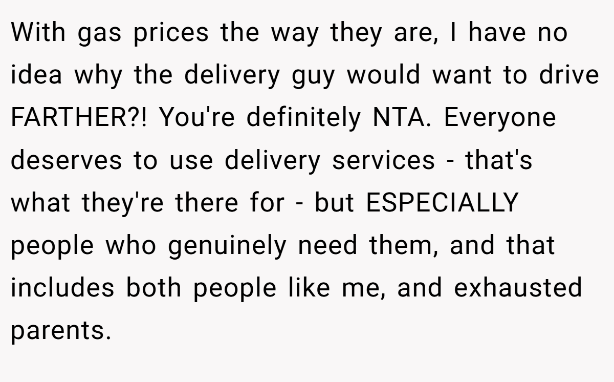 With gas prices the way they are, I have no idea why the delivery guy would want to drive FARTHER?! You're definitely NTA. Everyone deserves to use delivery services - that's what they're there for - but ESPECIALLY people who genuinely need them, and that includes both people like me, and exhausted parents.