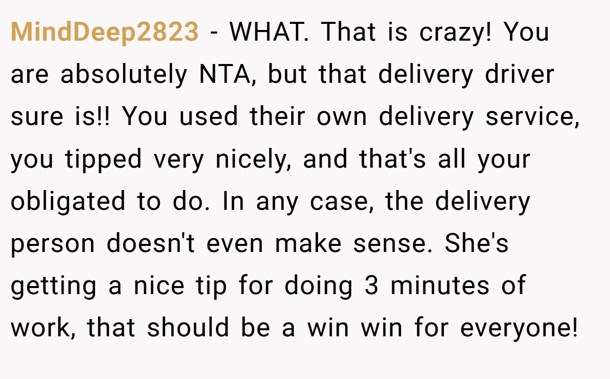 MindDeep2823 - WHAT. That is crazy! You are absolutely NTA, but that delivery driver sure is!! You used their own delivery service, you tipped very nicely, and that's all your obligated to do. In any case, the delivery person doesn't even make sense. She's getting a nice tip for doing 3 minutes of work, that should be a win win for everyone!
