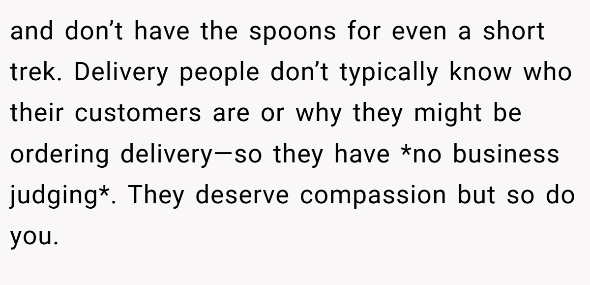 and don’t have the spoons for even a short trek. Delivery people don’t typically know who their customers are or why they might be ordering delivery—so they have *no business judging*. They deserve compassion but so do you.