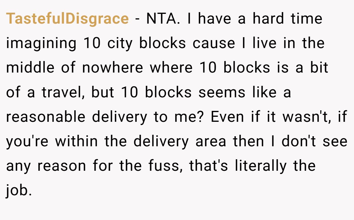 TastefulDisgrace - NTA. I have a hard time imagining 10 city blocks cause I live in the middle of nowhere where 10 blocks is a bit of a travel, but 10 blocks seems like a reasonable delivery to me? Even if it wasn't, if you're within the delivery area then I don't see any reason for the fuss, that's literally the job.
