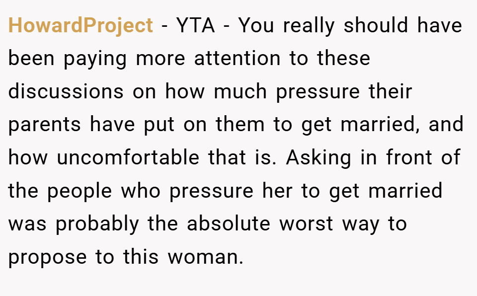 HowardProject − YTA - You really should have been paying more attention to these discussions on how much pressure their parents have put on them to get married, and how uncomfortable that is. Asking in front of the people who pressure her to get married was probably the absolute worst way to propose to this woman.