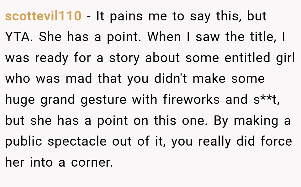 scottevil110 − It pains me to say this, but YTA. She has a point. When I saw the title, I was ready for a story about some entitled girl who was mad that you didn't make some huge grand gesture with fireworks and s**t, but she has a point on this one. By making a public spectacle out of it, you really did force her into a corner.