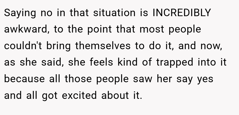 Saying no in that situation is INCREDIBLY awkward, to the point that most people couldn't bring themselves to do it, and now, as she said, she feels kind of trapped into it because all those people saw her say yes and all got excited about it.