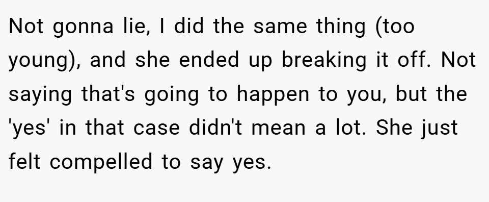 Not gonna lie, I did the same thing (too young), and she ended up breaking it off. Not saying that's going to happen to you, but the 'yes' in that case didn't mean a lot. She just felt compelled to say yes.