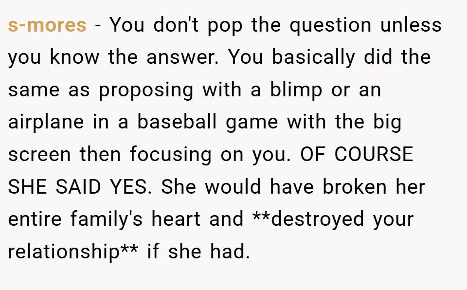 s-mores − You don't pop the question unless you know the answer. You basically did the same as proposing with a blimp or an airplane in a baseball game with the big screen then focusing on you. OF COURSE SHE SAID YES. She would have broken her entire family's heart and **destroyed your relationship** if she had.