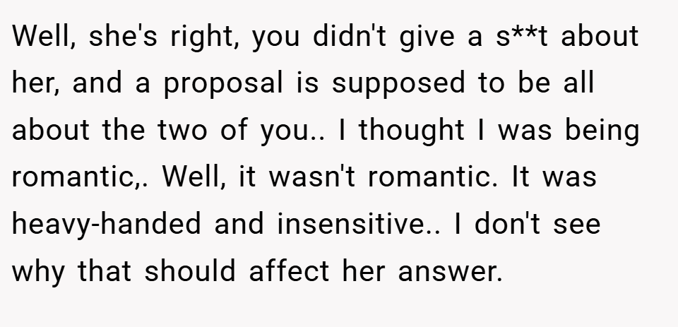 Well, she's right, you didn't give a s**t about her, and a proposal is supposed to be all about the two of you.. I thought I was being romantic,. Well, it wasn't romantic. It was heavy-handed and insensitive.. I don't see why that should affect her answer.