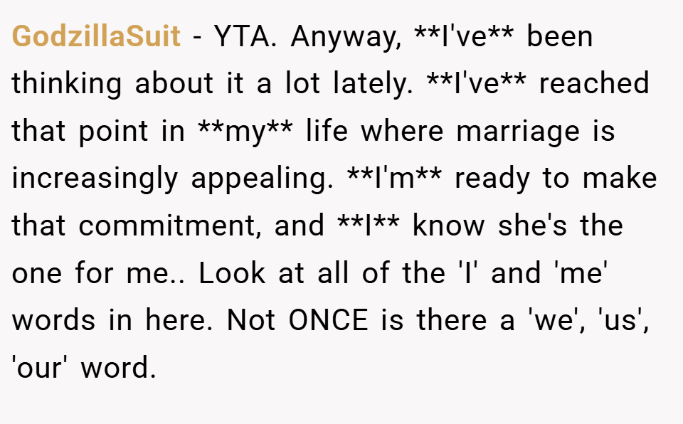 GodzillaSuit − YTA. Anyway, **I've** been thinking about it a lot lately. **I've** reached that point in **my** life where marriage is increasingly appealing. **I'm** ready to make that commitment, and **I** know she's the one for me.. Look at all of the 'I' and 'me' words in here. Not ONCE is there a 'we', 'us', 'our' word.