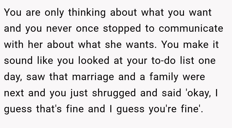 You are only thinking about what you want and you never once stopped to communicate with her about what she wants. You make it sound like you looked at your to-do list one day, saw that marriage and a family were next and you just shrugged and said 'okay, I guess that's fine and I guess you're fine'.