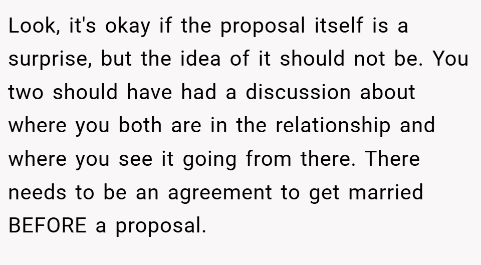 Look, it's okay if the proposal itself is a surprise, but the idea of it should not be. You two should have had a discussion about where you both are in the relationship and where you see it going from there. There needs to be an agreement to get married BEFORE a proposal.