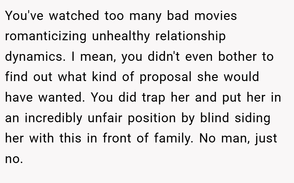You've watched too many bad movies romanticizing unhealthy relationship dynamics. I mean, you didn't even bother to find out what kind of proposal she would have wanted. You did trap her and put her in an incredibly unfair position by blind siding her with this in front of family. No man, just no.