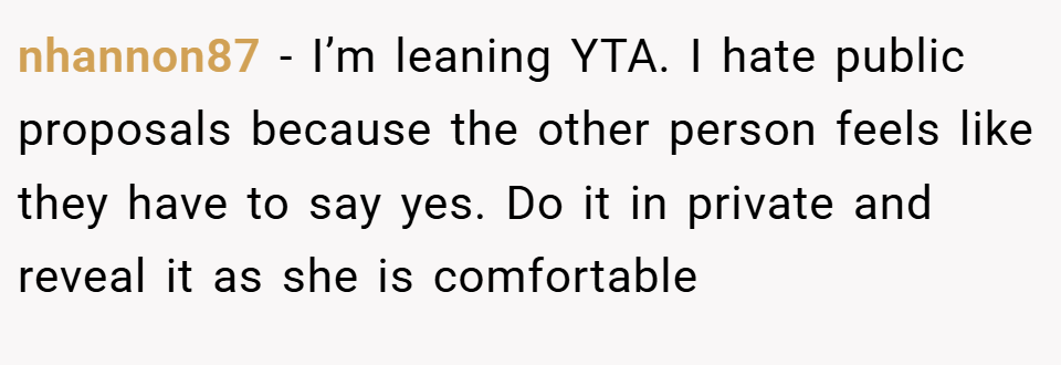 nhannon87 − I’m leaning YTA. I hate public proposals because the other person feels like they have to say yes. Do it in private and reveal it as she is comfortable