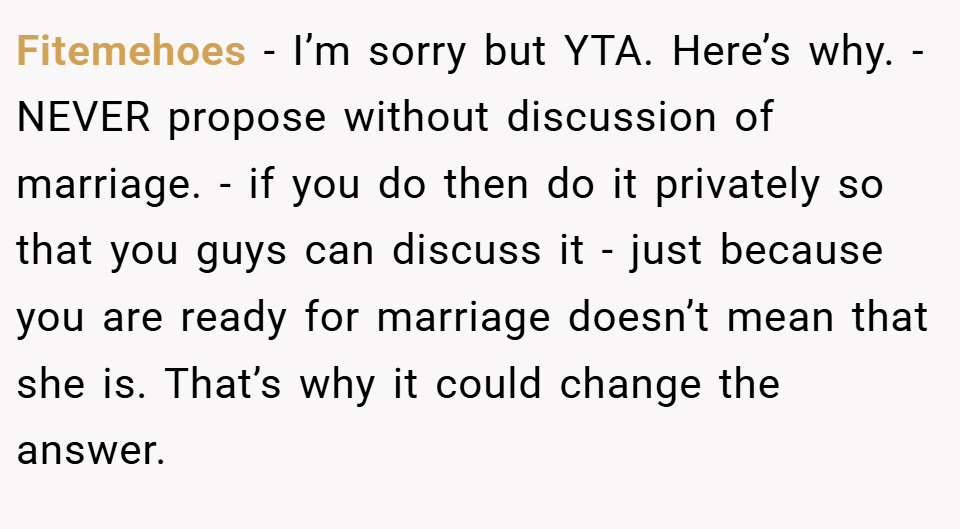 Fitemehoes − I’m sorry but YTA. Here’s why. - NEVER propose without discussion of marriage. - if you do then do it privately so that you guys can discuss it - just because you are ready for marriage doesn’t mean that she is. That’s why it could change the answer.
