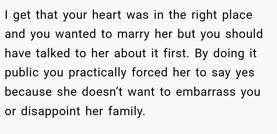 I get that your heart was in the right place and you wanted to marry her but you should have talked to her about it first. By doing it public you practically forced her to say yes because she doesn’t want to embarrass you or disappoint her family.