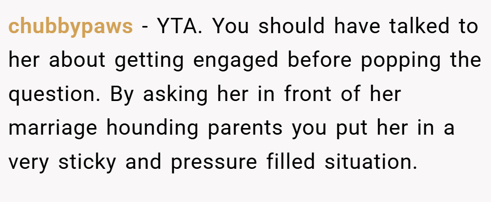 chubbypaws − YTA. You should have talked to her about getting engaged before popping the question. By asking her in front of her marriage hounding parents you put her in a very sticky and pressure filled situation.