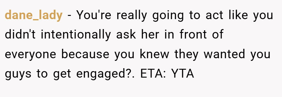 dane_lady − You're really going to act like you didn't intentionally ask her in front of everyone because you knew they wanted you guys to get engaged?. ETA: YTA