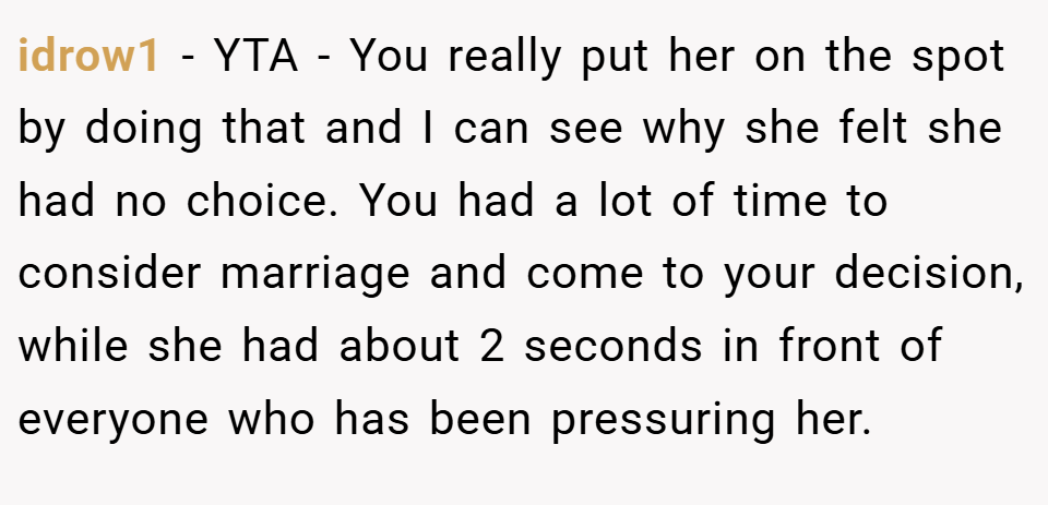 idrow1 − YTA - You really put her on the spot by doing that and I can see why she felt she had no choice. You had a lot of time to consider marriage and come to your decision, while she had about 2 seconds in front of everyone who has been pressuring her.