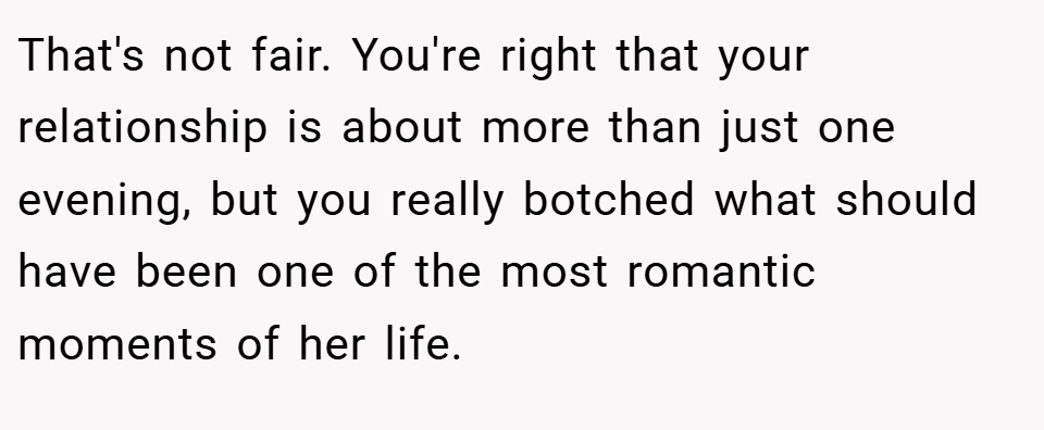 That's not fair. You're right that your relationship is about more than just one evening, but you really botched what should have been one of the most romantic moments of her life.
