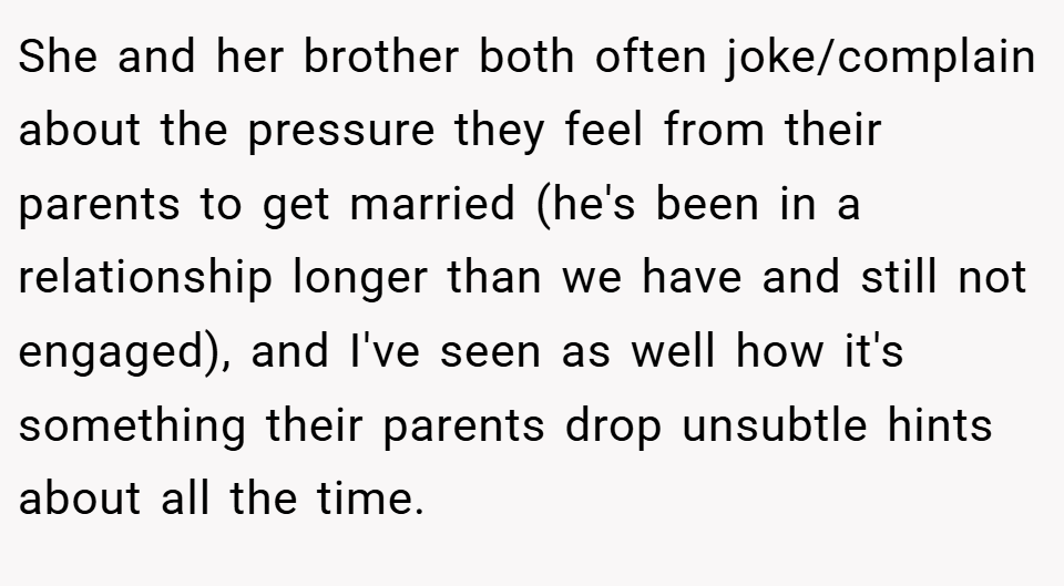 She and her brother both often joke/complain about the pressure they feel from their parents to get married (he's been in a relationship longer than we have and still not engaged), and I've seen as well how it's something their parents drop unsubtle hints about all the time.