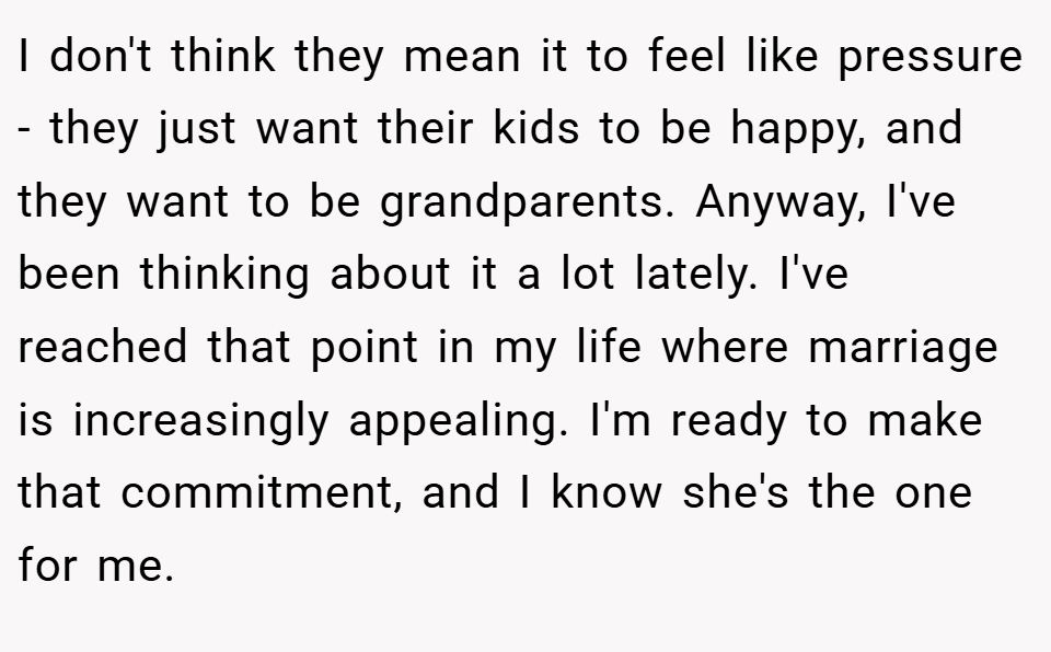 I don't think they mean it to feel like pressure - they just want their kids to be happy, and they want to be grandparents. Anyway, I've been thinking about it a lot lately. I've reached that point in my life where marriage is increasingly appealing. I'm ready to make that commitment, and I know she's the one for me.