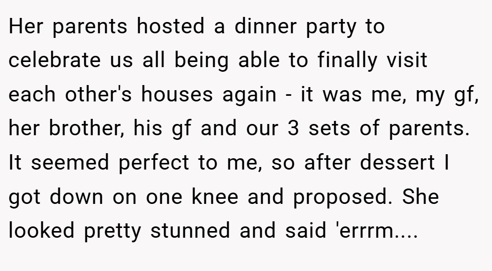 Her parents hosted a dinner party to celebrate us all being able to finally visit each other's houses again - it was me, my gf, her brother, his gf and our 3 sets of parents. It seemed perfect to me, so after dessert I got down on one knee and proposed. She looked pretty stunned and said 'errrm....
