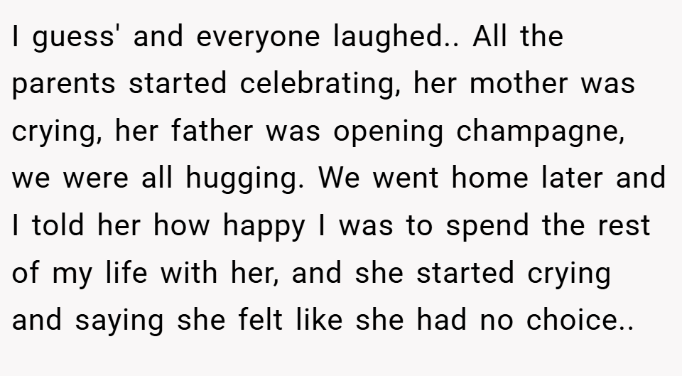 I guess' and everyone laughed.. All the parents started celebrating, her mother was crying, her father was opening champagne, we were all hugging. We went home later and I told her how happy I was to spend the rest of my life with her, and she started crying and saying she felt like she had no choice..
