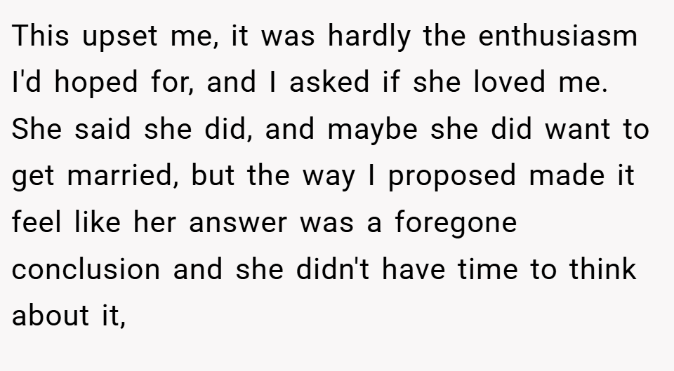 This upset me, it was hardly the enthusiasm I'd hoped for, and I asked if she loved me. She said she did, and maybe she did want to get married, but the way I proposed made it feel like her answer was a foregone conclusion and she didn't have time to think about it,
