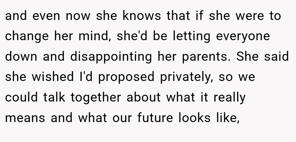 and even now she knows that if she were to change her mind, she'd be letting everyone down and disappointing her parents. She said she wished I'd proposed privately, so we could talk together about what it really means and what our future looks like,