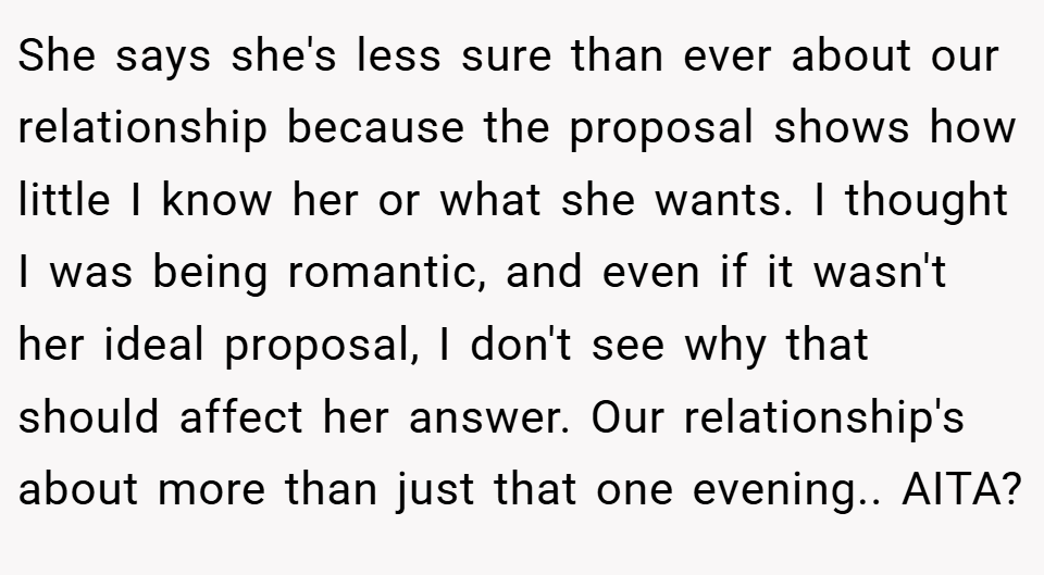 She says she's less sure than ever about our relationship because the proposal shows how little I know her or what she wants. I thought I was being romantic, and even if it wasn't her ideal proposal, I don't see why that should affect her answer. Our relationship's about more than just that one evening.. AITA?