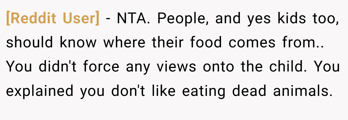 [Reddit User] − NTA. People, and yes kids too, should know where their food comes from.. You didn't force any views onto the child. You explained you don't like eating dead animals.