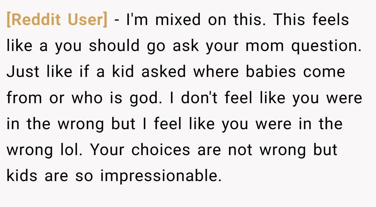 [Reddit User] − I'm mixed on this. This feels like a you should go ask your mom question. Just like if a kid asked where babies come from or who is god. I don't feel like you were in the wrong but I feel like you were in the wrong lol. Your choices are not wrong but kids are so impressionable.