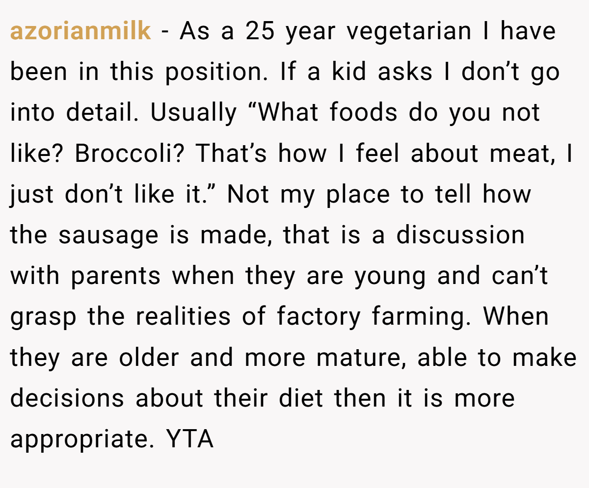 azorianmilk − As a 25 year vegetarian I have been in this position. If a kid asks I don’t go into detail. Usually “What foods do you not like? Broccoli? That’s how I feel about meat, I just don’t like it.” Not my place to tell how the sausage is made, that is a discussion with parents when they are young and can’t grasp the realities of factory farming. When they are older and more mature, able to make decisions about their diet then it is more appropriate. YTA