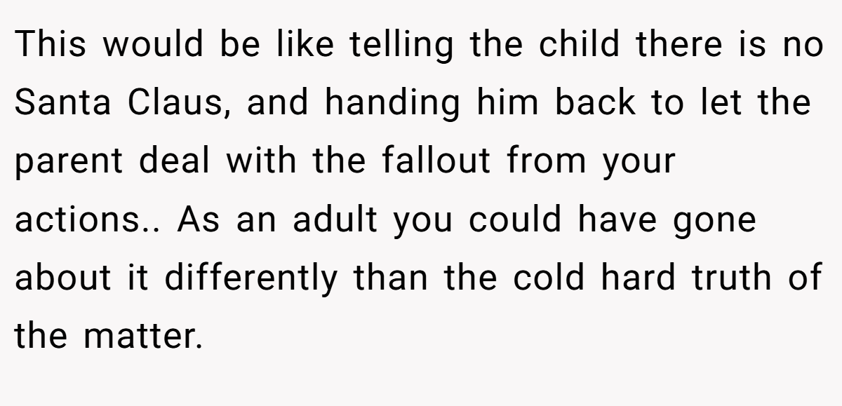 This would be like telling the child there is no Santa Claus, and handing him back to let the parent deal with the fallout from your actions.. As an adult you could have gone about it differently than the cold hard truth of the matter.