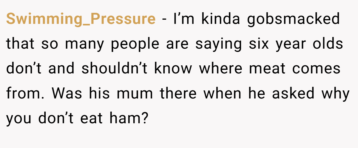 Swimming_Pressure − I’m kinda gobsmacked that so many people are saying six year olds don’t and shouldn’t know where meat comes from. Was his mum there when he asked why you don’t eat ham?