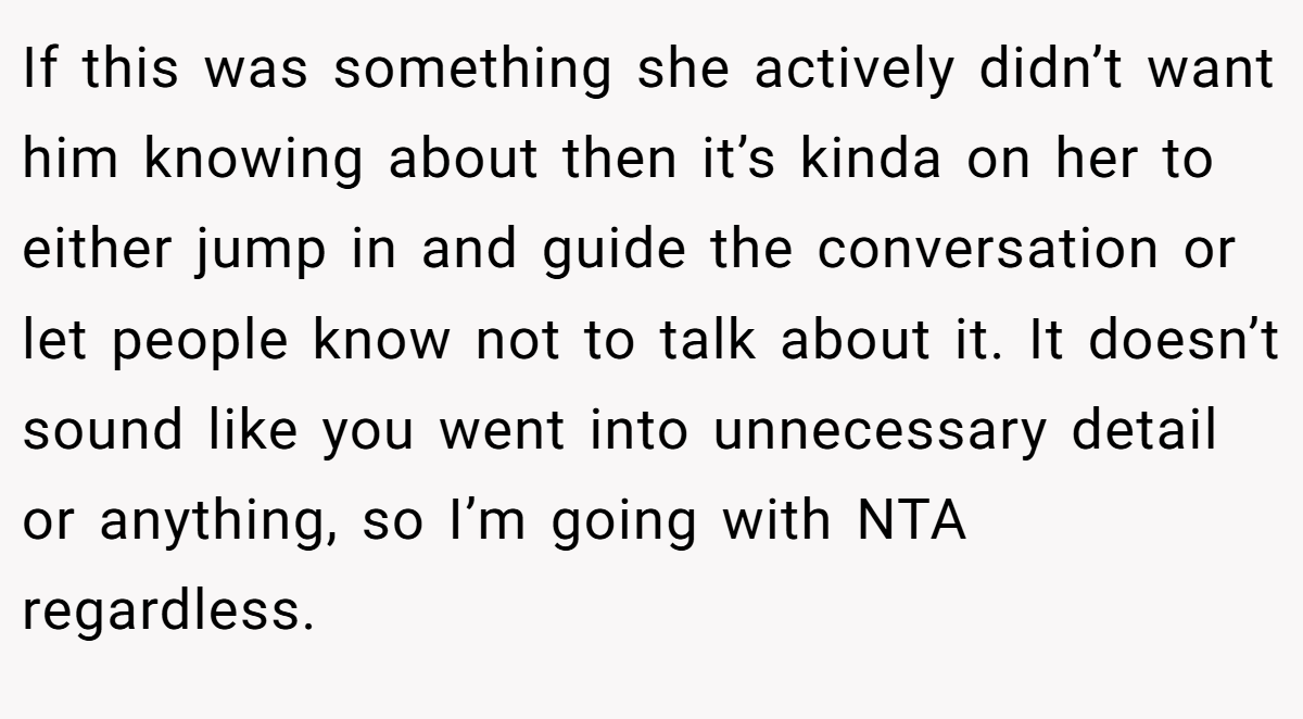 If this was something she actively didn’t want him knowing about then it’s kinda on her to either jump in and guide the conversation or let people know not to talk about it. It doesn’t sound like you went into unnecessary detail or anything, so I’m going with NTA regardless.