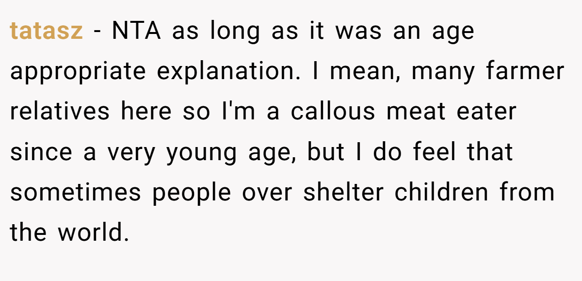 tatasz − NTA as long as it was an age appropriate explanation. I mean, many farmer relatives here so I'm a callous meat eater since a very young age, but I do feel that sometimes people over shelter children from the world.