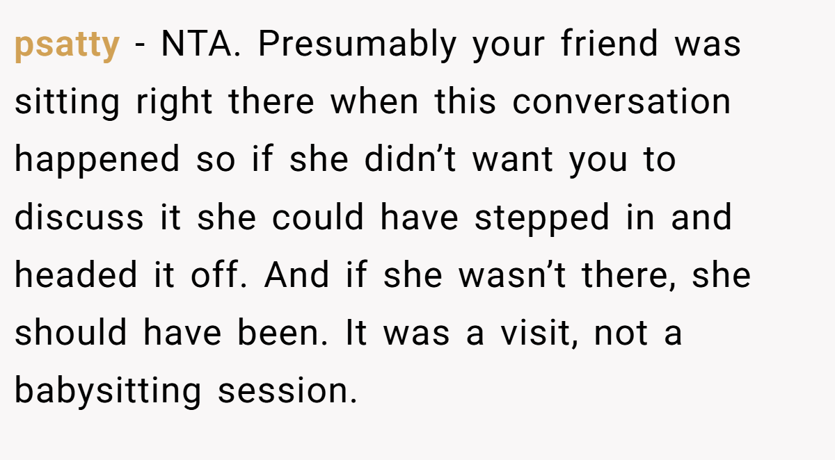 psatty − NTA. Presumably your friend was sitting right there when this conversation happened so if she didn’t want you to discuss it she could have stepped in and headed it off. And if she wasn’t there, she should have been. It was a visit, not a babysitting session.