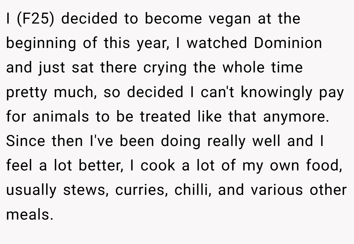 I (F25) decided to become vegan at the beginning of this year, I watched Dominion and just sat there crying the whole time pretty much, so decided I can't knowingly pay for animals to be treated like that anymore. Since then I've been doing really well and I feel a lot better, I cook a lot of my own food, usually stews, curries, chilli, and various other meals.