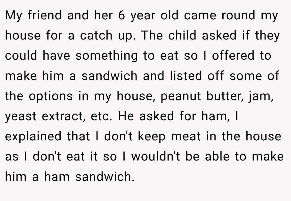 My friend and her 6 year old came round my house for a catch up. The child asked if they could have something to eat so I offered to make him a sandwich and listed off some of the options in my house, peanut butter, jam, yeast extract, etc. He asked for ham, I explained that I don't keep meat in the house as I don't eat it so I wouldn't be able to make him a ham sandwich.
