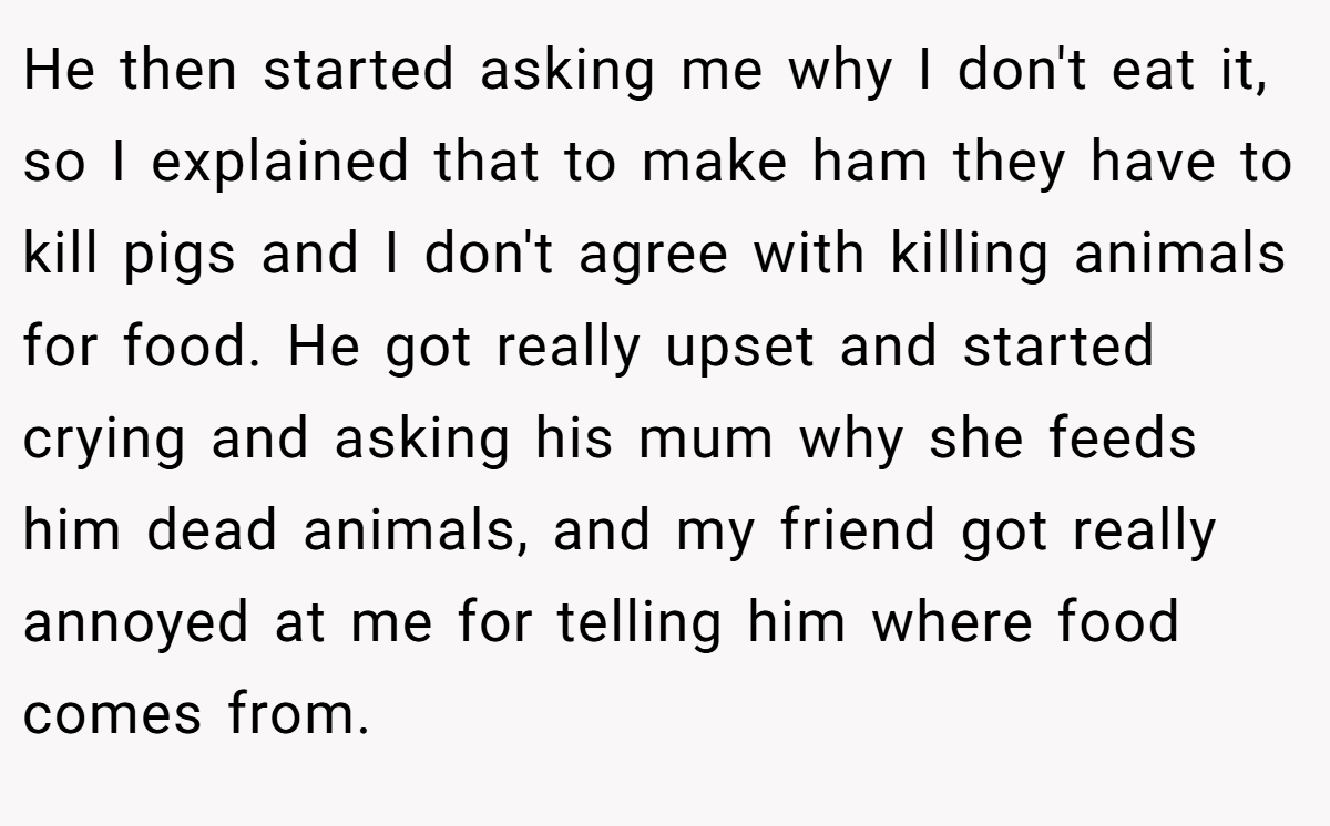 He then started asking me why I don't eat it, so I explained that to make ham they have to kill pigs and I don't agree with killing animals for food. He got really upset and started crying and asking his mum why she feeds him dead animals, and my friend got really annoyed at me for telling him where food comes from.