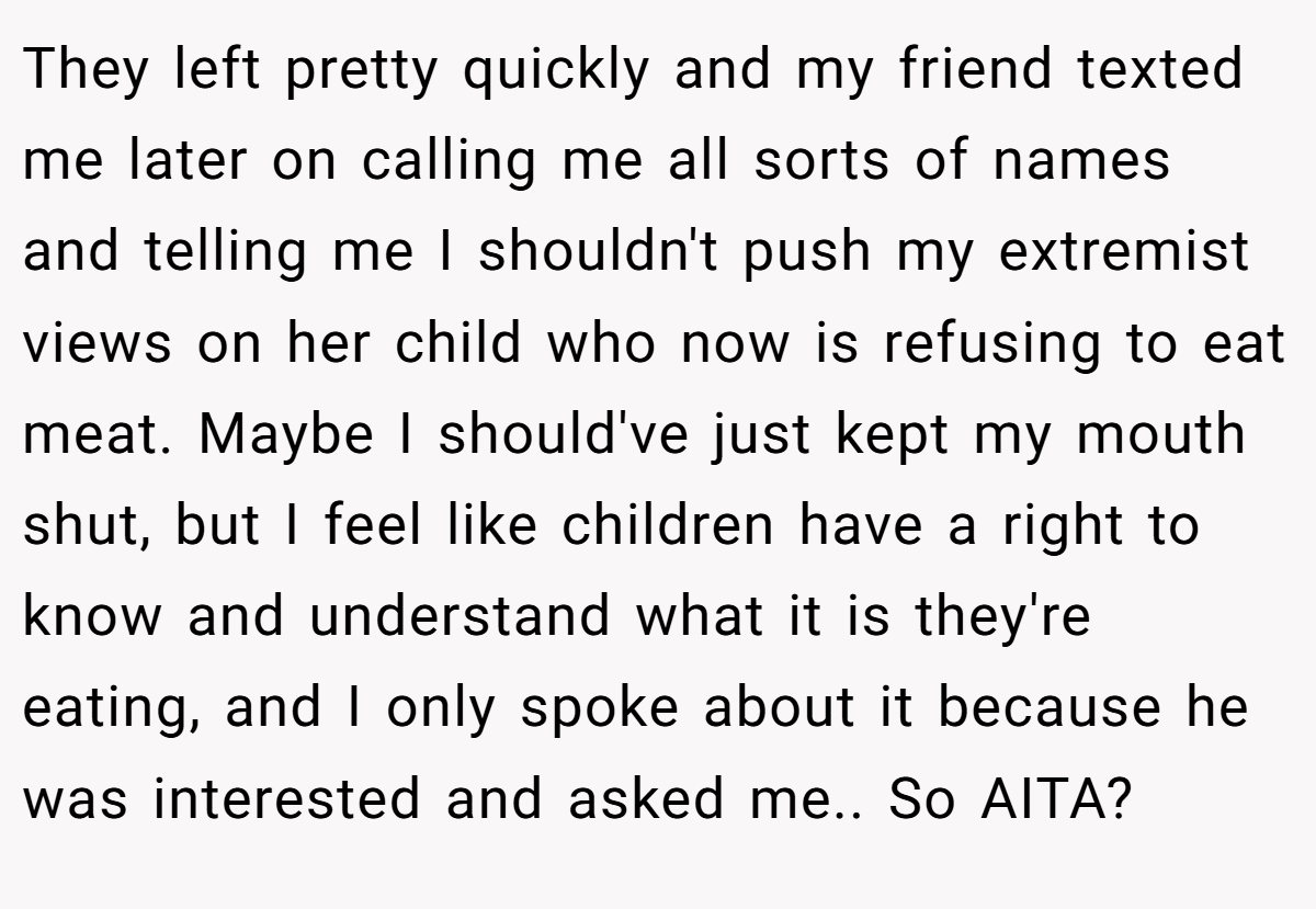 They left pretty quickly and my friend texted me later on calling me all sorts of names and telling me I shouldn't push my extremist views on her child who now is refusing to eat meat. Maybe I should've just kept my mouth shut, but I feel like children have a right to know and understand what it is they're eating, and I only spoke about it because he was interested and asked me.. So AITA?