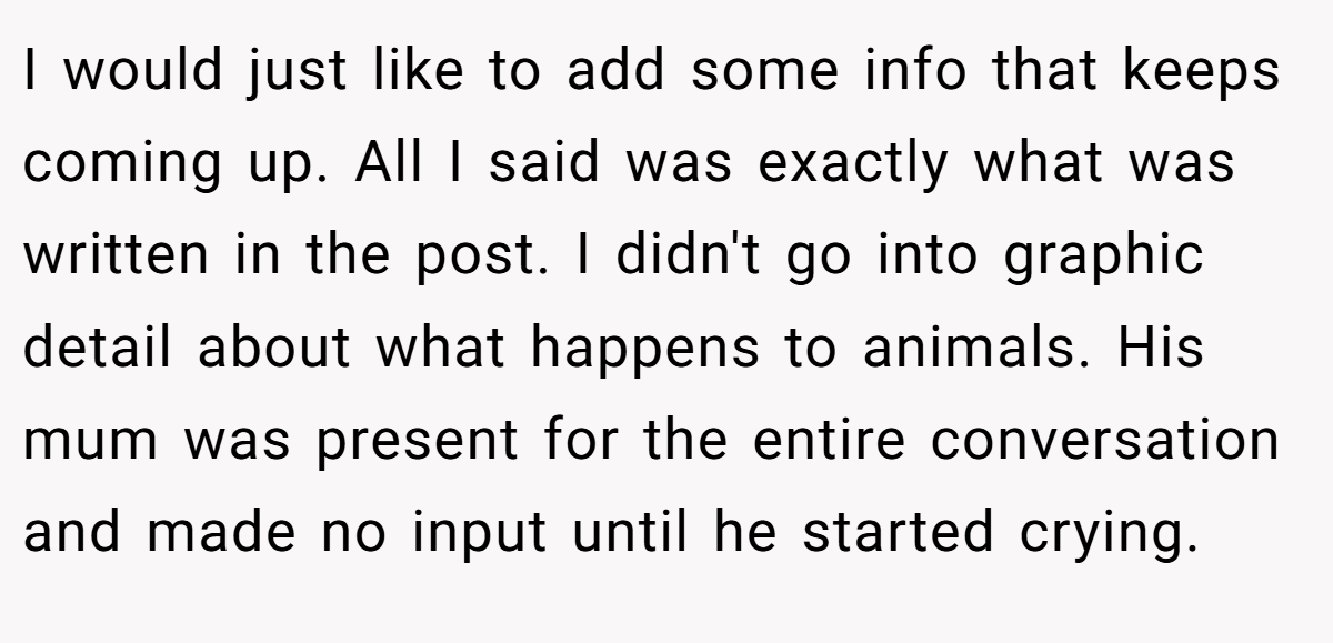 I would just like to add some info that keeps coming up. All I said was exactly what was written in the post. I didn't go into graphic detail about what happens to animals. His mum was present for the entire conversation and made no input until he started crying.