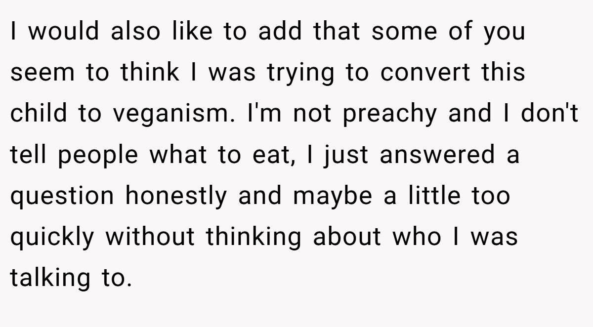 I would also like to add that some of you seem to think I was trying to convert this child to veganism. I'm not preachy and I don't tell people what to eat, I just answered a question honestly and maybe a little too quickly without thinking about who I was talking to.