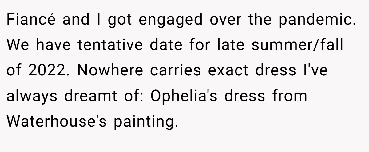 Fiancé and I got engaged over the pandemic. We have tentative date for late summer/fall of 2022. Nowhere carries exact dress I've always dreamt of: Ophelia's dress from Waterhouse's painting.