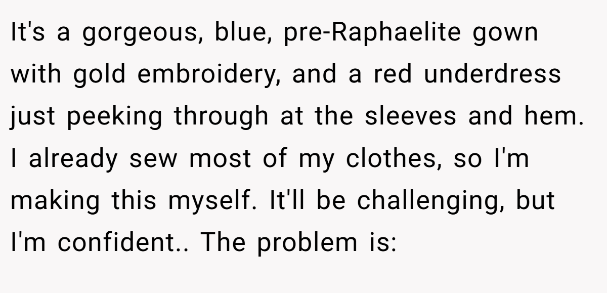 It's a gorgeous, blue, pre-Raphaelite gown with gold embroidery, and a red underdress just peeking through at the sleeves and hem. I already sew most of my clothes, so I'm making this myself. It'll be challenging, but I'm confident.. The problem is: