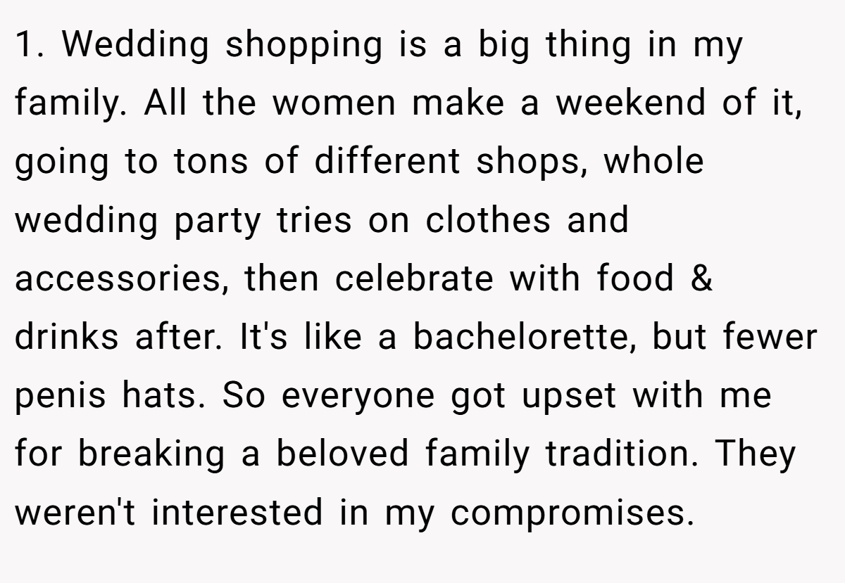 1. Wedding shopping is a big thing in my family. All the women make a weekend of it, going to tons of different shops, whole wedding party tries on clothes and accessories, then celebrate with food & drinks after. It's like a bachelorette, but fewer penis hats. So everyone got upset with me for breaking a beloved family tradition. They weren't interested in my compromises.