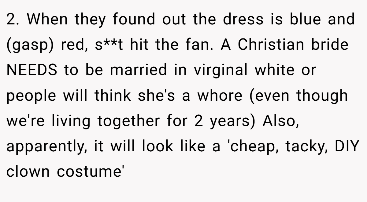 2. When they found out the dress is blue and (gasp) red, s**t hit the fan. A Christian bride NEEDS to be married in virginal white or people will think she's a whore (even though we're living together for 2 years) Also, apparently, it will look like a 'cheap, tacky, DIY clown costume'