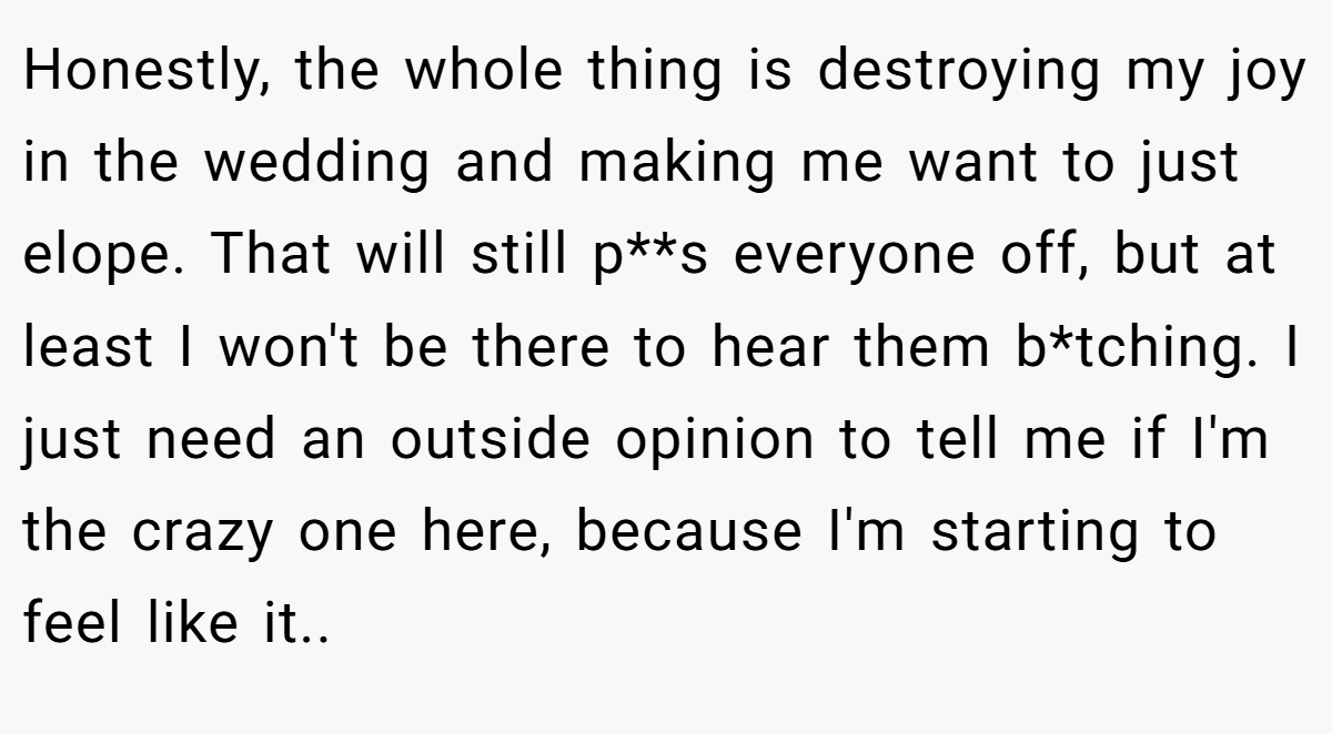 Honestly, the whole thing is destroying my joy in the wedding and making me want to just elope. That will still p**s everyone off, but at least I won't be there to hear them b*tching. I just need an outside opinion to tell me if I'm the crazy one here, because I'm starting to feel like it..